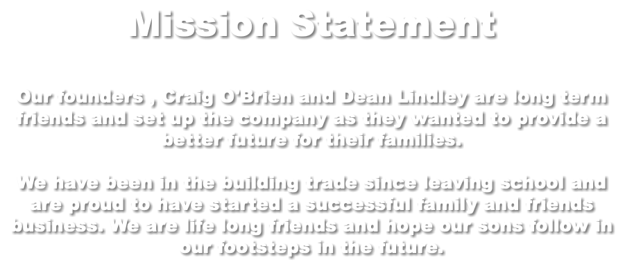 Mission Statement Our founders , Craig O'Brien and Dean Lindley are long term friends and set up the company as they wanted to provide a better future for their families. We have been in the building trade since leaving school and are proud to have started a successful family and friends business. We are life long friends and hope our sons follow in our footsteps in the future.